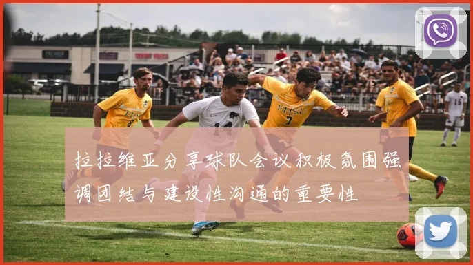 拉拉维亚分享球队会议积极氛围强调团结与建设性沟通的重要性