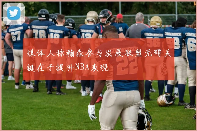 媒体人称瀚森参与发展联盟无碍关键在于提升NBA表现