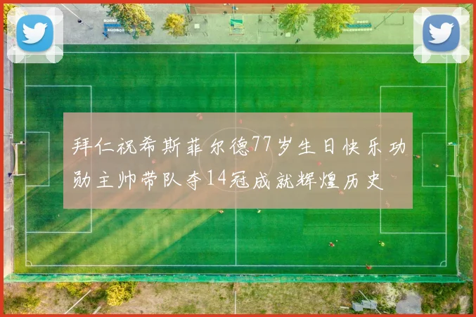 拜仁祝希斯菲尔德77岁生日快乐功勋主帅带队夺14冠成就辉煌历史