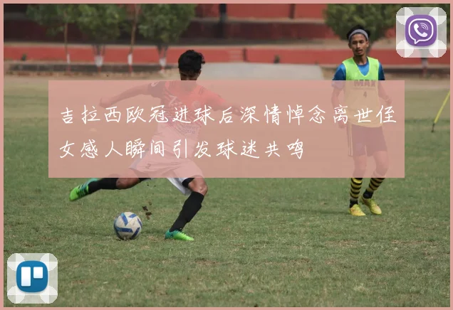 吉拉西欧冠进球后深情悼念离世侄女感人瞬间引发球迷共鸣