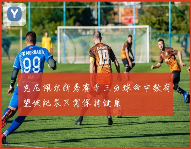 克尼佩尔新秀赛季三分球命中数有望破纪录只需保持健康