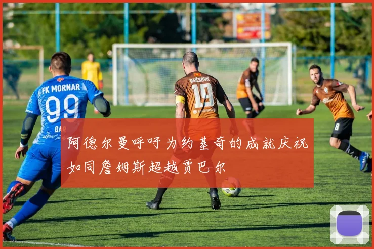 阿德尔曼呼吁为约基奇的成就庆祝如同詹姆斯超越贾巴尔