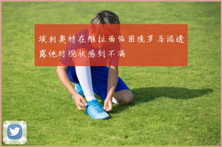 埃利奥特在维拉面临困境罗马诺透露他对现状感到不满