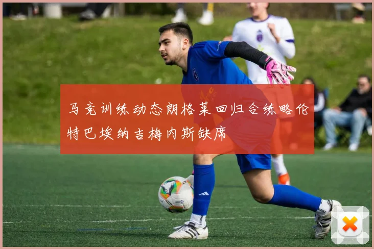 马竞训练动态朗格莱回归合练略伦特巴埃纳吉梅内斯缺席