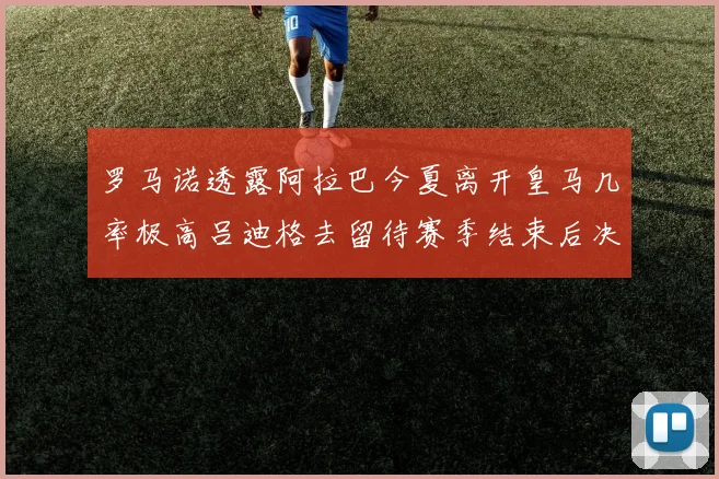 罗马诺透露阿拉巴今夏离开皇马几率极高吕迪格去留待赛季结束后决定