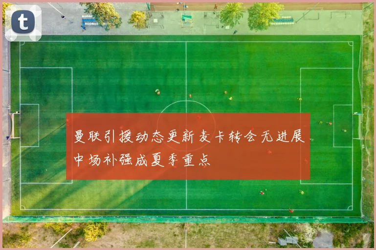 曼联引援动态更新麦卡转会无进展中场补强成夏季重点
