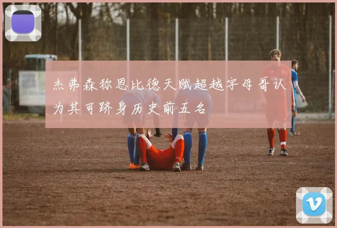 杰弗森称恩比德天赋超越字母哥认为其可跻身历史前五名