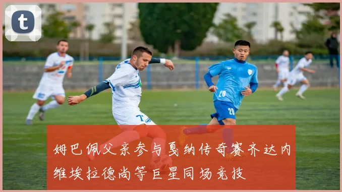 姆巴佩父亲参与戛纳传奇赛齐达内维埃拉德尚等巨星同场竞技