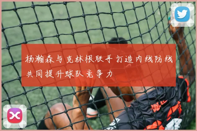 杨瀚森与克林根联手打造内线防线共同提升球队竞争力