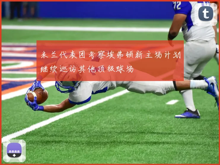 米兰代表团考察埃弗顿新主场计划继续巡访其他顶级球场