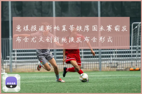 意媒报道斯帕莱蒂缺席国米赛前发布会尤文创新轮换发布会形式