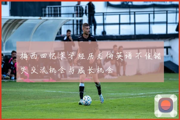 梅西回忆求学经历后悔英语不佳错失交流机会与成长机会