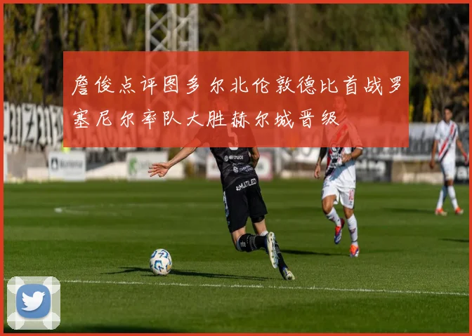 詹俊点评图多尔北伦敦德比首战罗塞尼尔率队大胜赫尔城晋级
