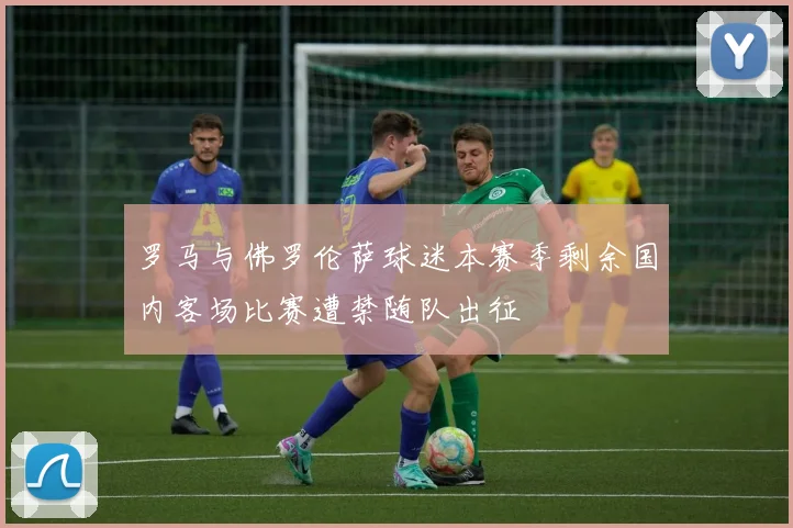 罗马与佛罗伦萨球迷本赛季剩余国内客场比赛遭禁随队出征