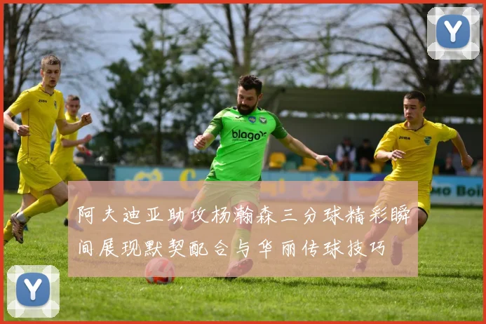 阿夫迪亚助攻杨瀚森三分球精彩瞬间展现默契配合与华丽传球技巧