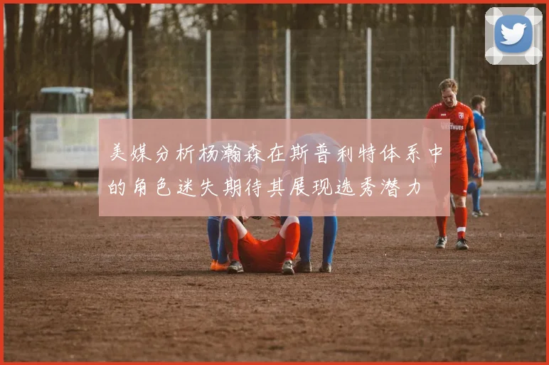 美媒分析杨瀚森在斯普利特体系中的角色迷失期待其展现选秀潜力