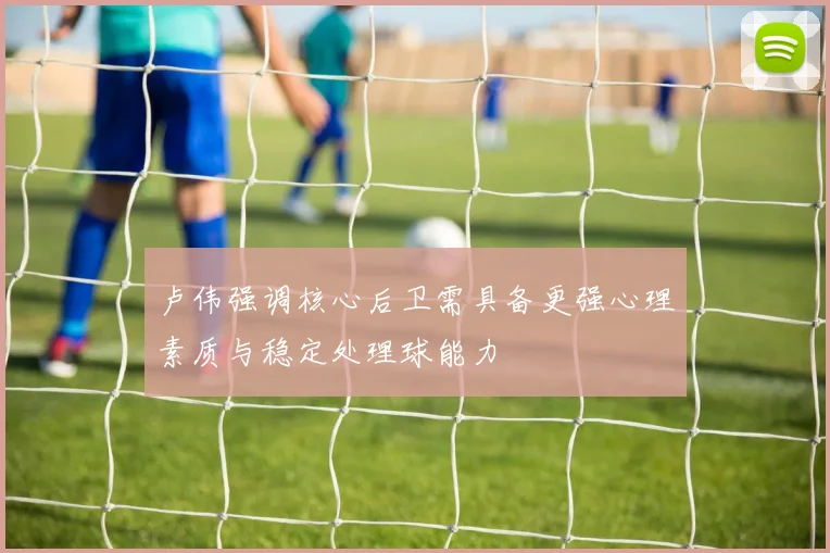 卢伟强调核心后卫需具备更强心理素质与稳定处理球能力