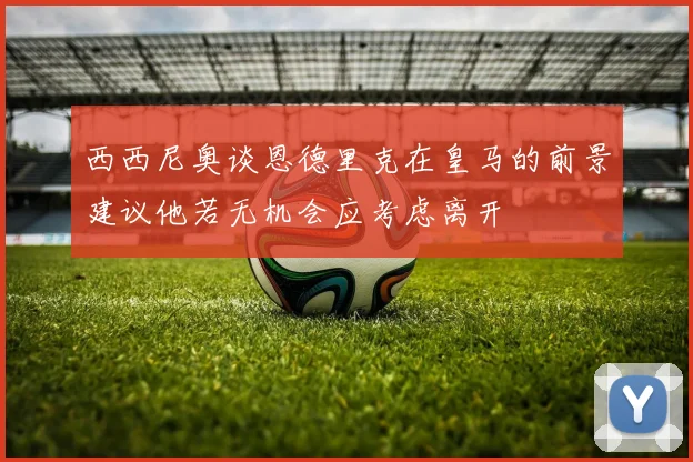 西西尼奥谈恩德里克在皇马的前景建议他若无机会应考虑离开
