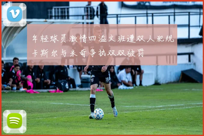 年轻球员激情四溢文班遭双人犯规卡斯尔与米奇争执双双被罚